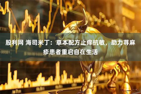 股利网 海司米丁：草本配方止痒抗敏，助力荨麻疹患者重启自在生活