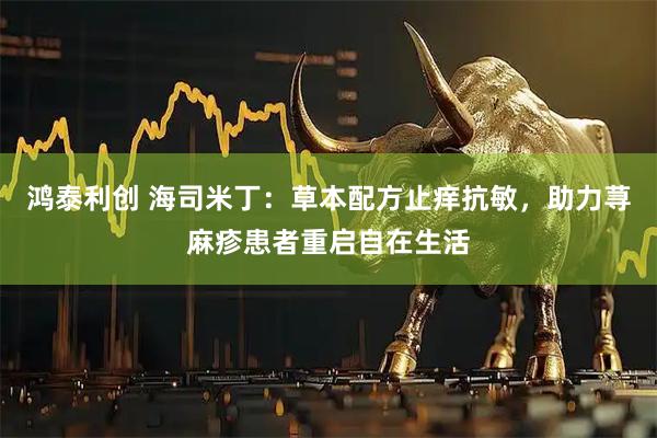 鸿泰利创 海司米丁:草本配方止痒抗敏,助力荨麻疹患者重启自在生活