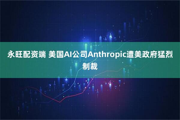 永旺配资端 美国AI公司Anthropic遭美政府猛烈制裁