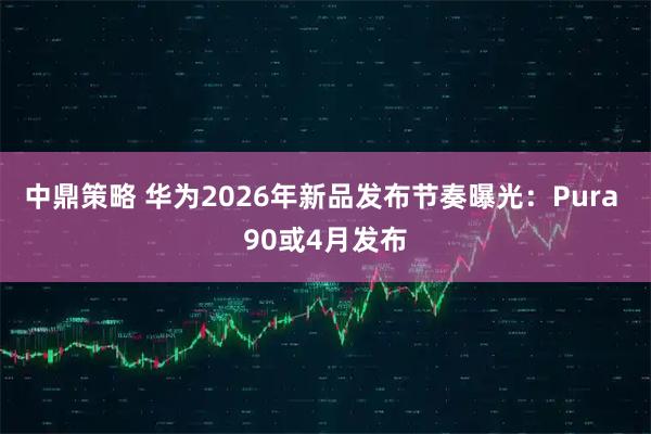 中鼎策略 华为2026年新品发布节奏曝光：Pura 90或4月发布