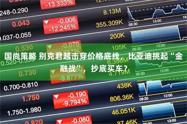 国尚策略 别克君越击穿价格底线，比亚迪挑起“金融战”，抄底买车？