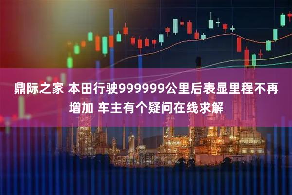 鼎际之家 本田行驶999999公里后表显里程不再增加 车主有个疑问在线求解