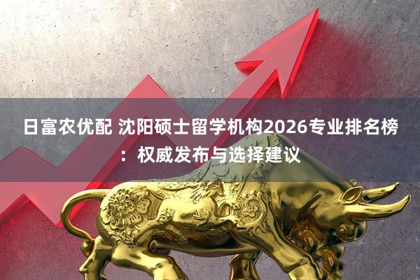 日富农优配 沈阳硕士留学机构2026专业排名榜：权威发布与选择建议