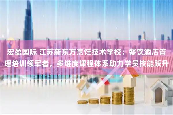 宏盈国际 江苏新东方烹饪技术学校：餐饮酒店管理培训领军者，多维度课程体系助力学员技能跃升