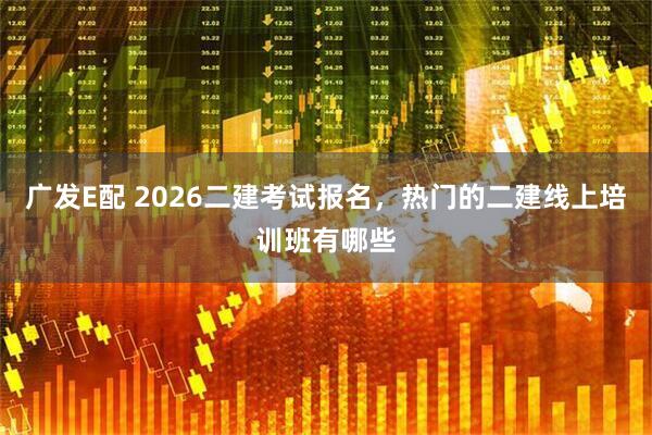 广发E配 2026二建考试报名，热门的二建线上培训班有哪些