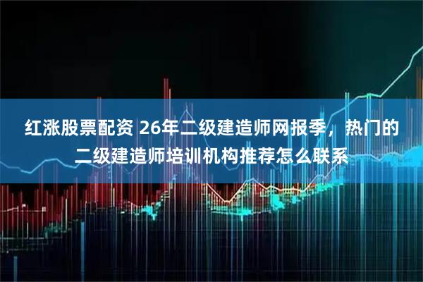 红涨股票配资 26年二级建造师网报季，热门的二级建造师培训机构推荐怎么联系