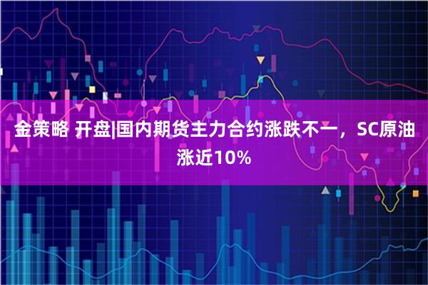 金策略 开盘|国内期货主力合约涨跌不一，SC原油涨近10%