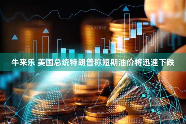 牛来乐 美国总统特朗普称短期油价将迅速下跌