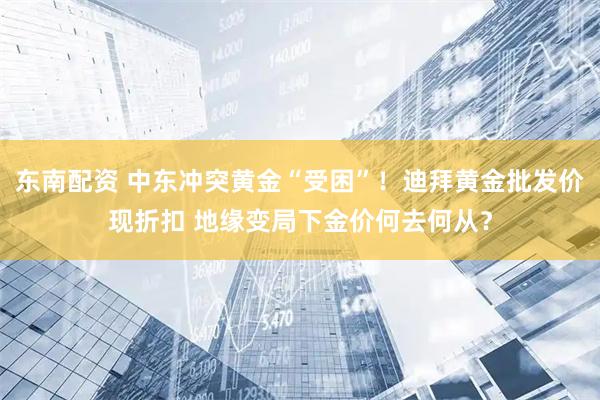 东南配资 中东冲突黄金“受困”！迪拜黄金批发价现折扣 地缘变局下金价何去何从？