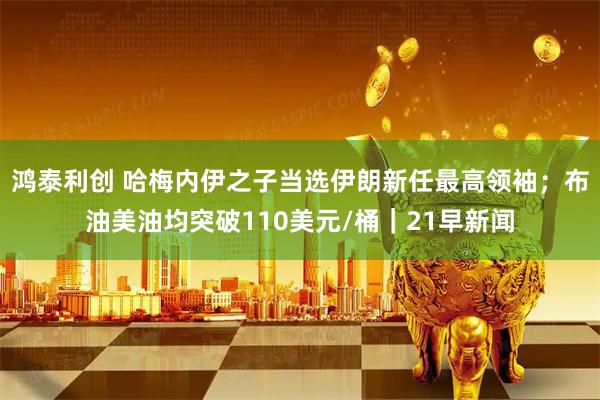 鸿泰利创 哈梅内伊之子当选伊朗新任最高领袖；布油美油均突破110美元/桶｜21早新闻