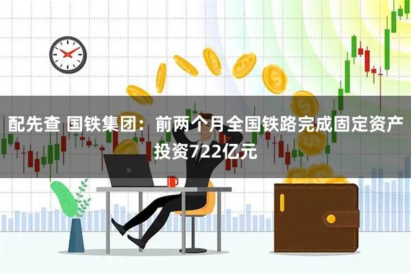 配先查 国铁集团：前两个月全国铁路完成固定资产投资722亿元