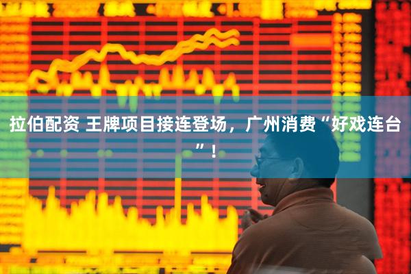 拉伯配资 王牌项目接连登场，广州消费“好戏连台”！