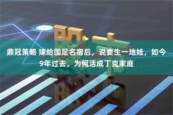 鼎冠策略 嫁给国足名宿后，说要生一地娃，如今9年过去，为何活成丁克家庭