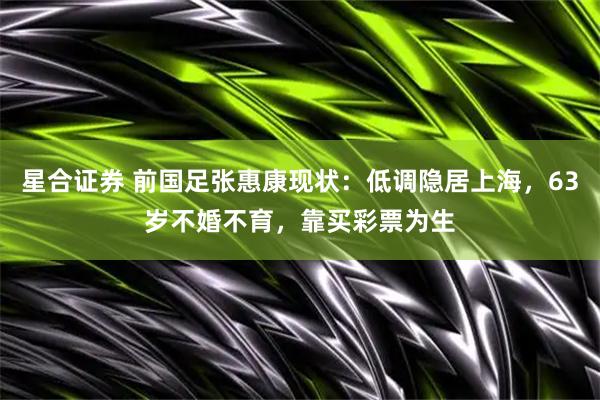 星合证券 前国足张惠康现状：低调隐居上海，63岁不婚不育，靠买彩票为生