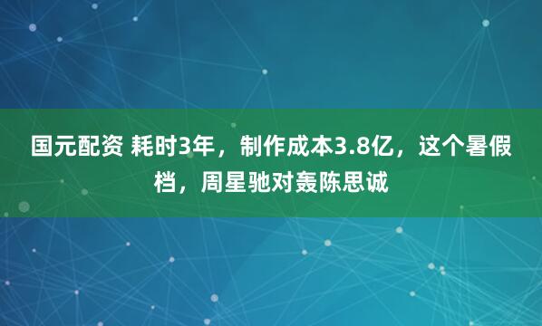 国元配资 耗时3年，制作成本3.8亿，这个暑假档，周星驰对轰陈思诚