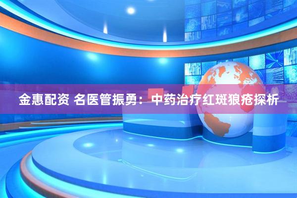 金惠配资 名医管振勇：中药治疗红斑狼疮探析
