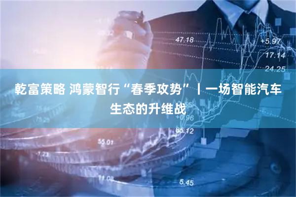 乾富策略 鸿蒙智行“春季攻势”丨一场智能汽车生态的升维战