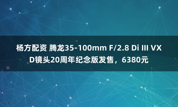 杨方配资 腾龙35-100mm F/2.8 Di III VXD镜头20周年纪念版发售，6380元