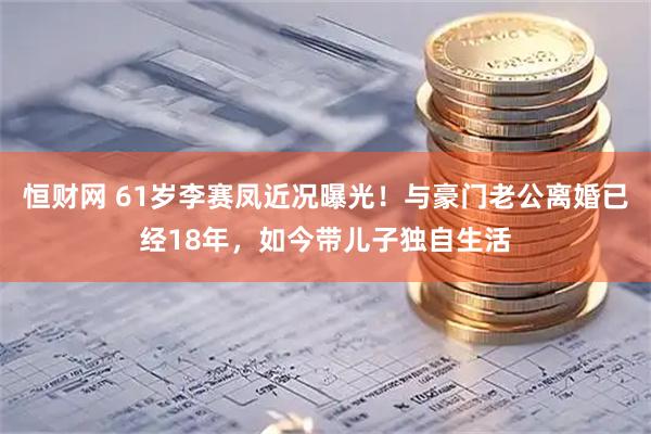恒财网 61岁李赛凤近况曝光！与豪门老公离婚已经18年，如今带儿子独自生活