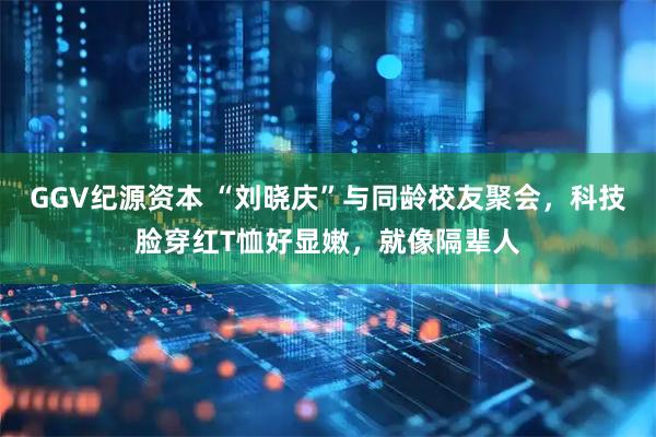 GGV纪源资本 “刘晓庆”与同龄校友聚会，科技脸穿红T恤好显嫩，就像隔辈人