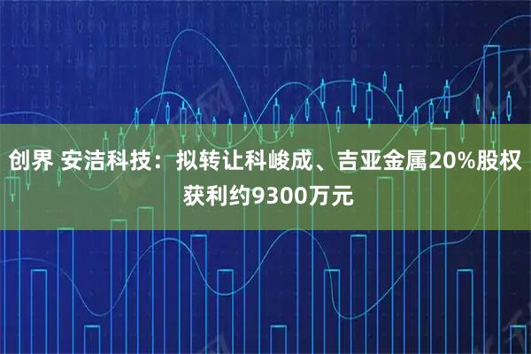 创界 安洁科技：拟转让科峻成、吉亚金属20%股权 获利约9300万元