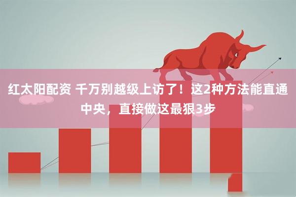 红太阳配资 千万别越级上访了！这2种方法能直通中央，直接做这最狠3步