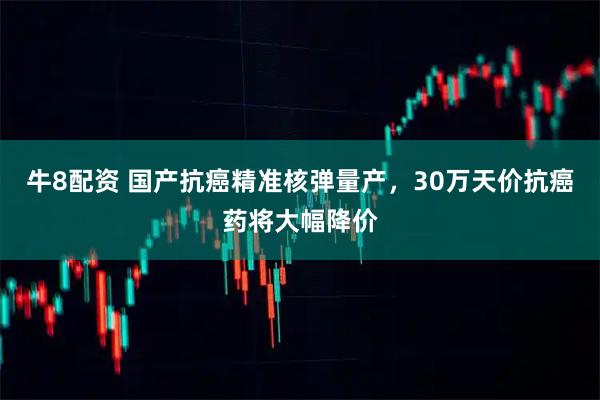 牛8配资 国产抗癌精准核弹量产，30万天价抗癌药将大幅降价