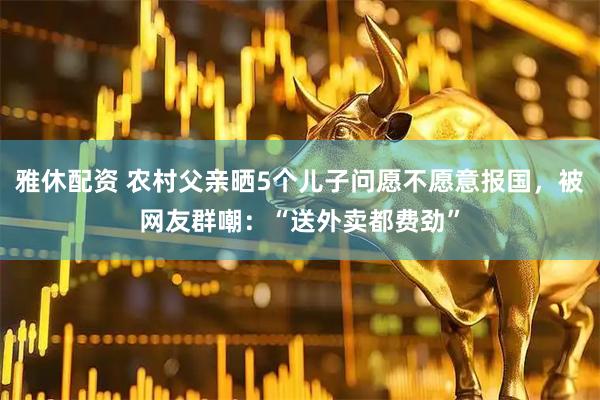 雅休配资 农村父亲晒5个儿子问愿不愿意报国，被网友群嘲：“送外卖都费劲”