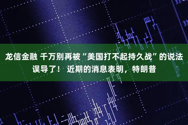 龙信金融 千万别再被“美国打不起持久战”的说法误导了！ 近期的消息表明，特朗普
