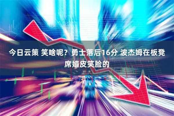 今日云策 笑啥呢？勇士落后16分 波杰姆在板凳席嬉皮笑脸的