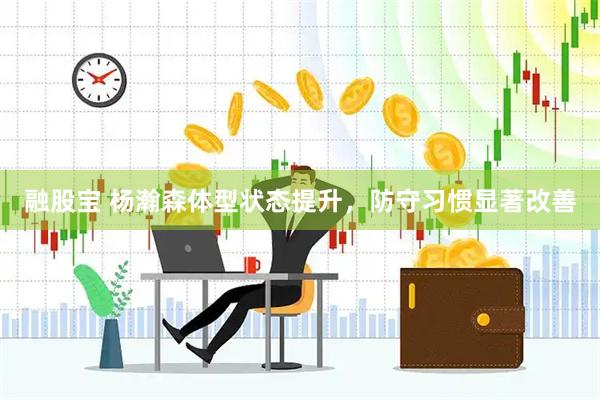 融股宝 杨瀚森体型状态提升，防守习惯显著改善