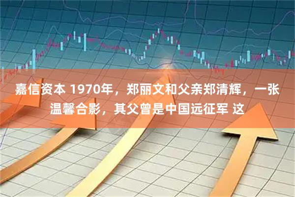 嘉信资本 1970年，郑丽文和父亲郑清辉，一张温馨合影，其父曾是中国远征军 这