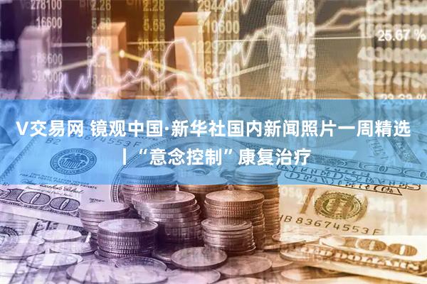 V交易网 镜观中国·新华社国内新闻照片一周精选丨“意念控制”康复治疗