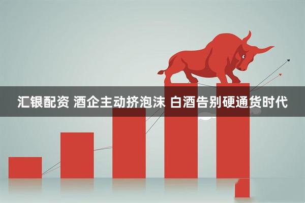 汇银配资 酒企主动挤泡沫 白酒告别硬通货时代