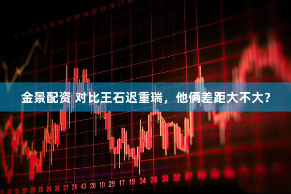 金景配资 对比王石迟重瑞，他俩差距大不大？