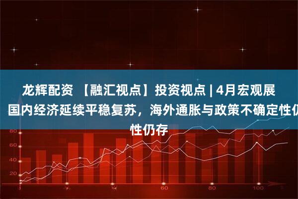 龙辉配资 【融汇视点】投资视点 | 4月宏观展望：国内经济延续平稳复苏，海外通胀与政策不确定性仍存