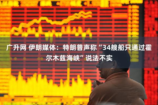 广升网 伊朗媒体：特朗普声称“34艘船只通过霍尔木兹海峡”说法不实