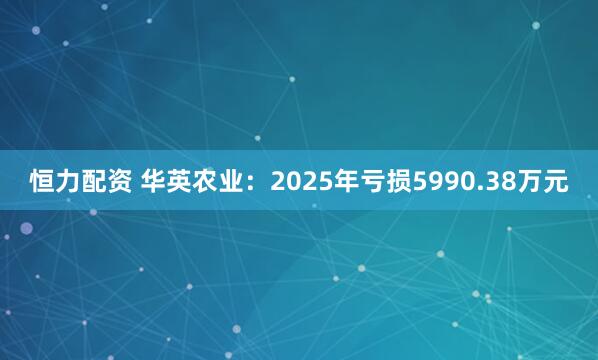 恒力配资 华英农业：2025年亏损5990.38万元