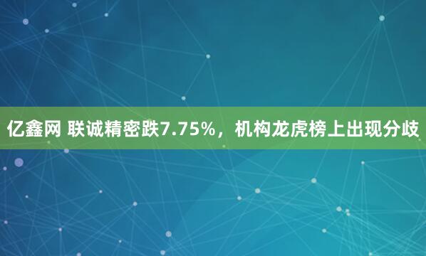 亿鑫网 联诚精密跌7.75%，机构龙虎榜上出现分歧