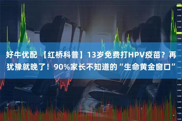 好牛优配 【红桥科普】13岁免费打HPV疫苗？再犹豫就晚了！90%家长不知道的“生命黄金窗口”