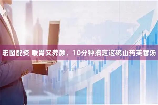 宏图配资 暖胃又养颜，10分钟搞定这碗山药芙蓉汤