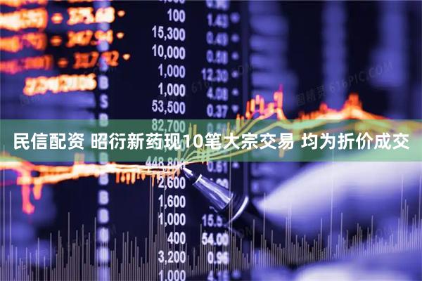 民信配资 昭衍新药现10笔大宗交易 均为折价成交