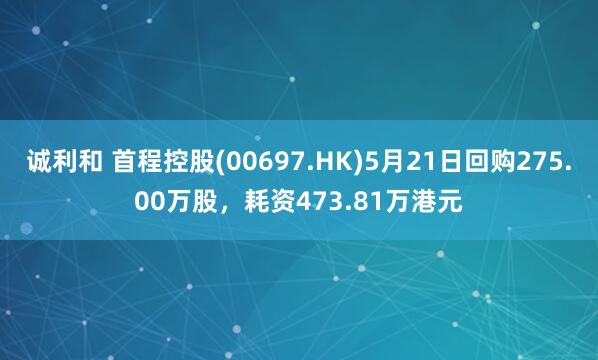 诚利和 首程控股(00697.HK)5月21日回购275.00万股，耗资473.81万港元