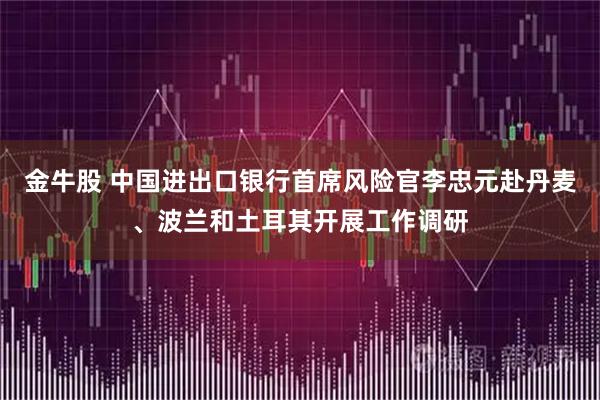金牛股 中国进出口银行首席风险官李忠元赴丹麦、波兰和土耳其开展工作调研