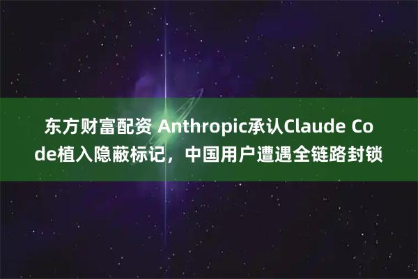 东方财富配资 Anthropic承认Claude Code植入隐蔽标记，中国用户遭遇全链路封锁