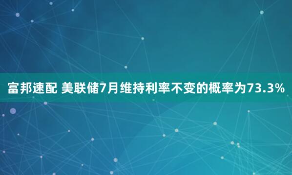 富邦速配 美联储7月维持利率不变的概率为73.3%