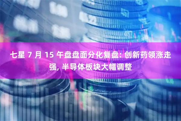七星 7 月 15 午盘盘面分化复盘: 创新药领涨走强, 半导体板块大幅调整