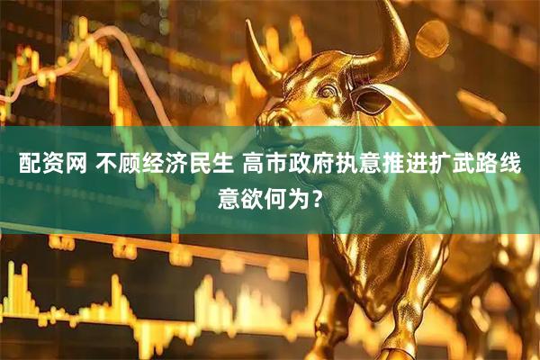 配资网 不顾经济民生 高市政府执意推进扩武路线意欲何为？
