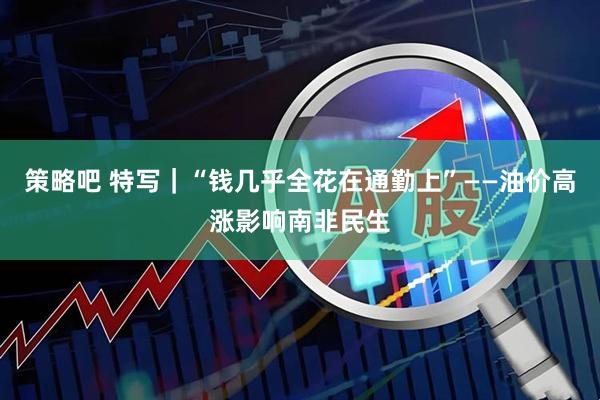 策略吧 特写｜“钱几乎全花在通勤上”——油价高涨影响南非民生