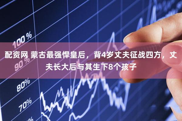 配资网 蒙古最强悍皇后，背4岁丈夫征战四方，丈夫长大后与其生下8个孩子